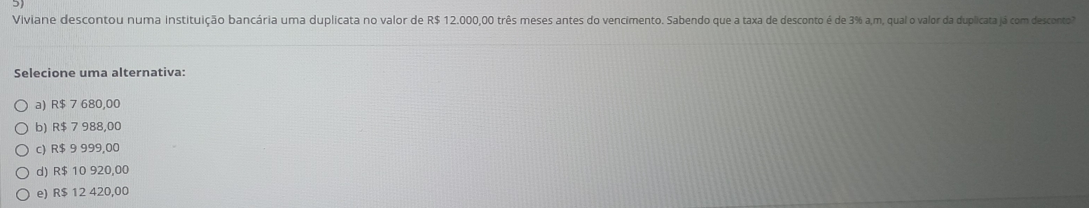 Viviane descontou numa instituição bancária uma duplicata no valor de R$ 12.000,00 três meses antes do vencimento. Sabendo que a taxa de desconto é de 3% a,m, qual o valor da duplicata já com desconto
Selecione uma alternativa:
a) R$ 7 680,00
b) R$ 7 988,00
c) R$ 9 999,00
d) R$ 10 920,00
e) R$ 12 420,00