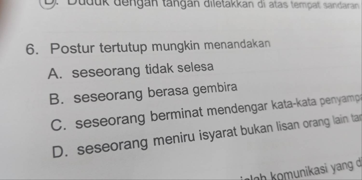 D. Duduk dengán tängán diletakkan di atas tempat sandaran
6. Postur tertutup mungkin menandakan
A. seseorang tidak selesa
B. seseorang berasa gembira
C. seseorang berminat mendengar kata-kata penyamp
D. seseorang meniru isyarat bukan lisan orang lain tar
h muni asi yang d