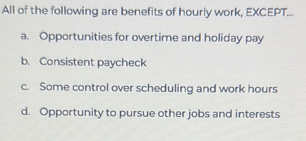 All of the following are benefits of hourly work, EXCEPT...
a. Opportunities for overtime and holiday pay
b. Consistent paycheck
c. Some control over scheduling and work hours
d. Opportunity to pursue other jobs and interests