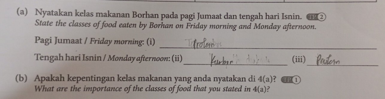 Nyatakan kelas makanan Borhan pada pagi Jumaat dan tengah hari Isnin. ② 
State the classes of food eaten by Borhan on Friday morning and Monday afternoon. 
_ 
Pagi Jumaat / Friday morning: (i) 
_ 
_ 
Tengah hari Isnin / Monday afternoon: (ii) (iii) 
(b) Apakah kepentingan kelas makanan yang anda nyatakan di 4(a) ? TP1 
What are the importance of the classes of food that you stated in 4(a) C