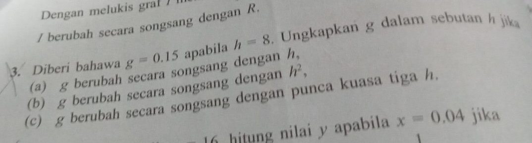 Dengan melukis graf 
/ berubah secara songsang dengan R. 
3. Diberi bahawa g=0.15 apabila h=8. Ungkapkan g dalam sebutan h jika 
(a) g berubah secara songsang dengan h, 
(b) g berubah secara songsang dengan h^2, 
(c) g berubah secara songsang dengan punca kuasa tiga h. 
16 hitung nilai y apabila x=0.04 jika