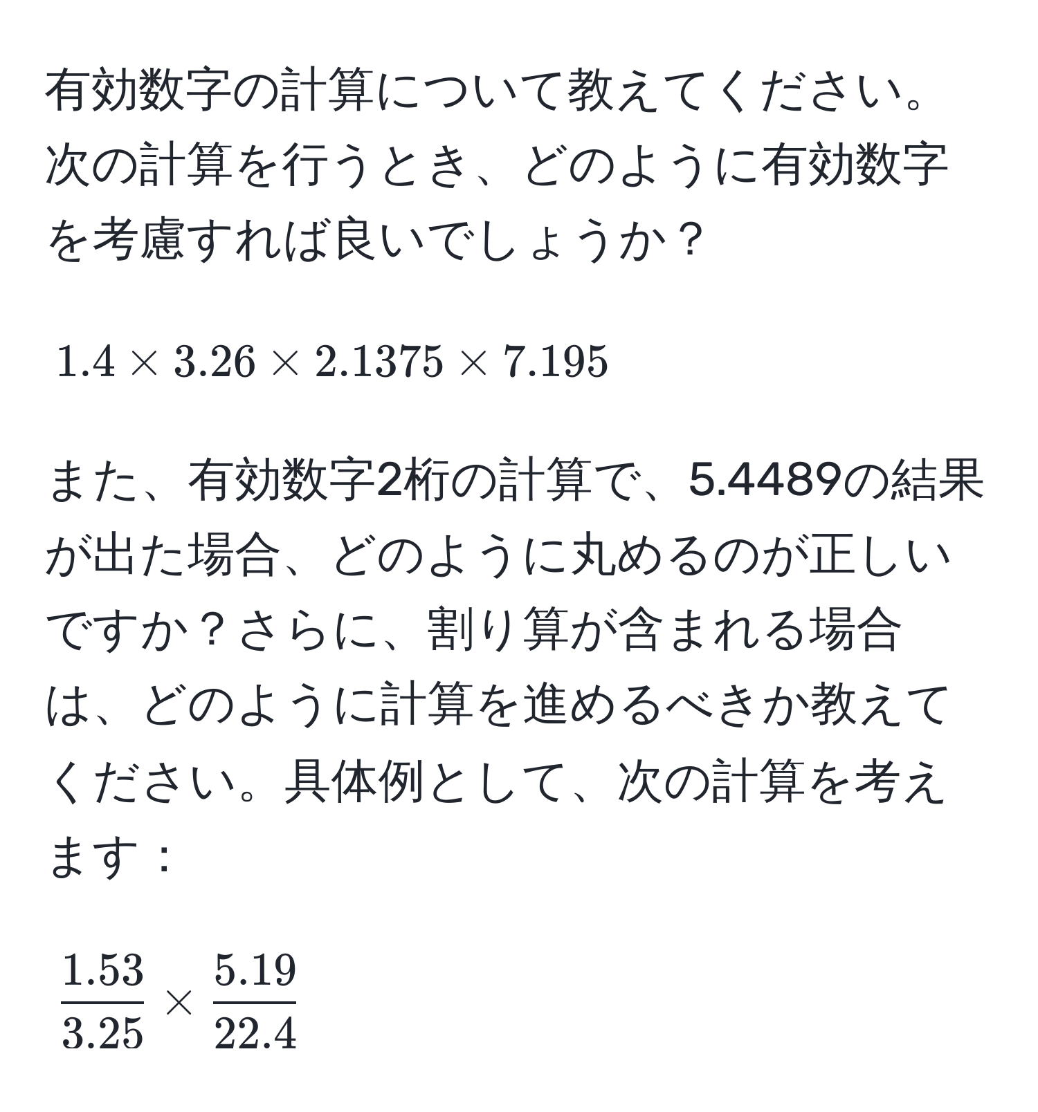 有効数字の計算について教えてください。次の計算を行うとき、どのように有効数字を考慮すれば良いでしょうか？  
[ 
1.4 * 3.26 * 2.1375 * 7.195 
]  
また、有効数字2桁の計算で、5.4489の結果が出た場合、どのように丸めるのが正しいですか？さらに、割り算が含まれる場合は、どのように計算を進めるべきか教えてください。具体例として、次の計算を考えます：  
[ 
 (1.53)/3.25  *  (5.19)/22.4  
]