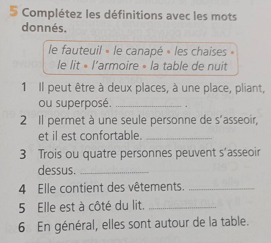 Complétez les définitions avec les mots 
donnés. 
le fauteuil • le canapé • les chaises 
le lit • l’armoire • la table de nuit 
1 Il peut être à deux places, à une place, pliant, 
ou superposé._ 
2 Il permet à une seule personne de s’asseoir, 
et il est confortable._ 
3 Trois ou quatre personnes peuvent s’asseoir 
dessus._ 
4 Elle contient des vêtements._ 
5 Elle est à côté du lit._ 
6 En général, elles sont autour de la table.