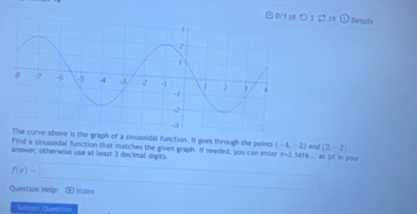 つ3 ¢ 19 Details 
e is the graph of a sinusoidal function. It goes through the points (-4,-2)
Find a sinusoidal function that matches the given graph. If needed, you can enter π =3.1 416... as 'pf in your and (2,-2), 
answer, otherwise use at least 3 decimal digits.
f(x)=□
Question Help: 2 Vídea 
Suberr Question