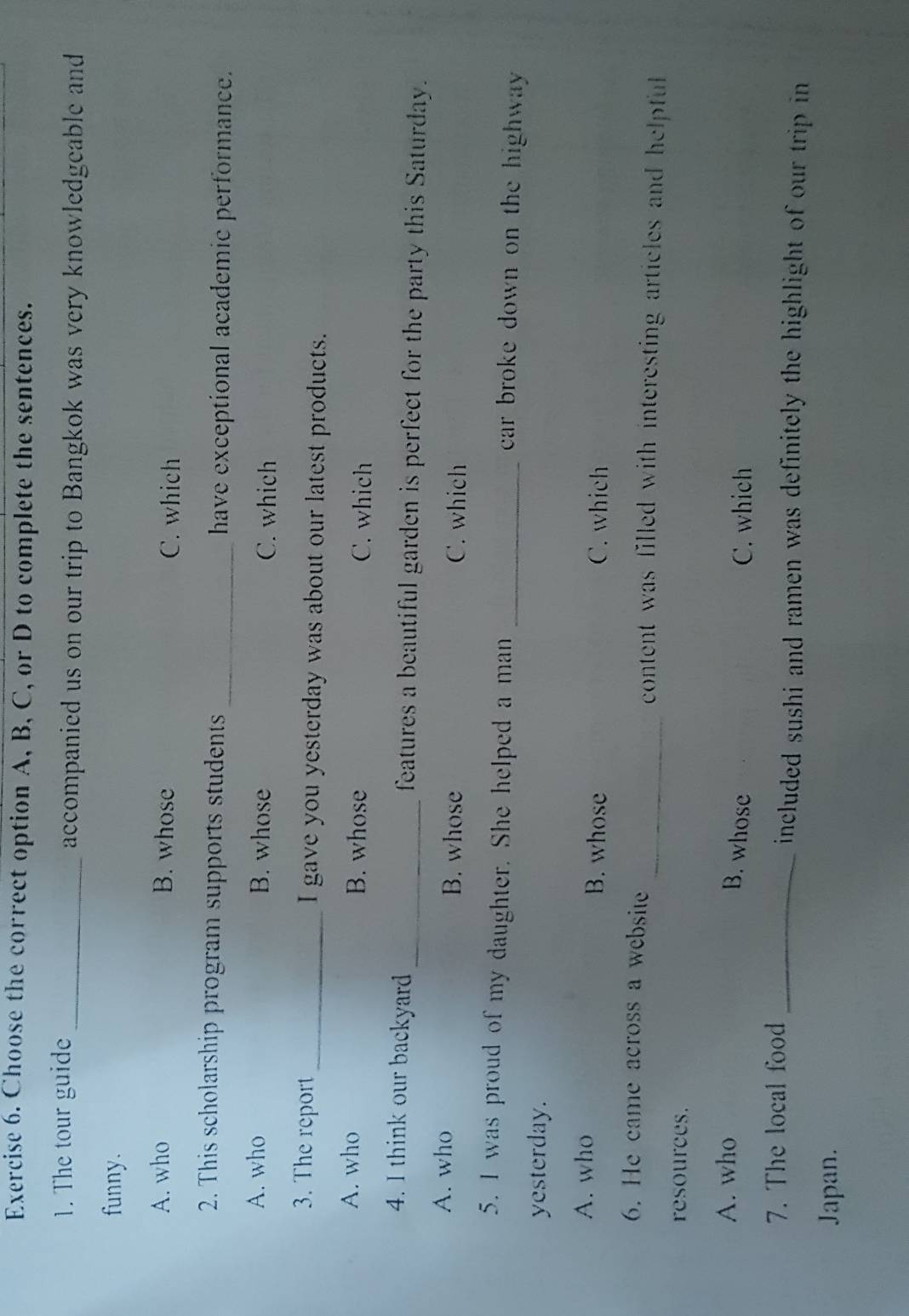 Choose the correct option A, B, C, or D to complete the sentences.
1. The tour guide _accompanied us on our trip to Bangkok was very knowledgeable and
funny.
A. who B. whose C. which
2. This scholarship program supports students _have exceptional academic performance.
A. who B. whose C. which
3. The report _I gave you yesterday was about our latest products.
A. who B. whose C. which
4. I think our backyard_ features a beautiful garden is perfect for the party this Saturday.
A. who B. whose C. which
5. I was proud of my daughter. She helped a man _car broke down on the highway .
yesterday.
A. who B. whose C. which
6. He came across a website _content was filled with interesting articles and helpful
resources.
A. who C. which
B. whose
7. The local food_
included sushi and ramen was definitely the highlight of our trip in
Japan.