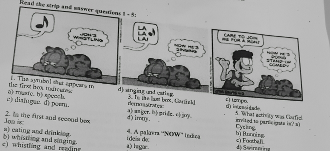 Read the strip a
3. In the last box, Garfield
demonstrates: d) intensidade. 5. What activity was Garfiel
logue. d) poem. a) anger. b) pride. c) joy. invited to participate in? a)
2. In the first and second box d) irony.
Cycling.
Jon is: 4. A palavra “NOW” indica b) Running.
a) cating and drinking. c) Football.
b) whistling and singing. ideia de:
c) whistling and reading a) lugar. d) Swimming