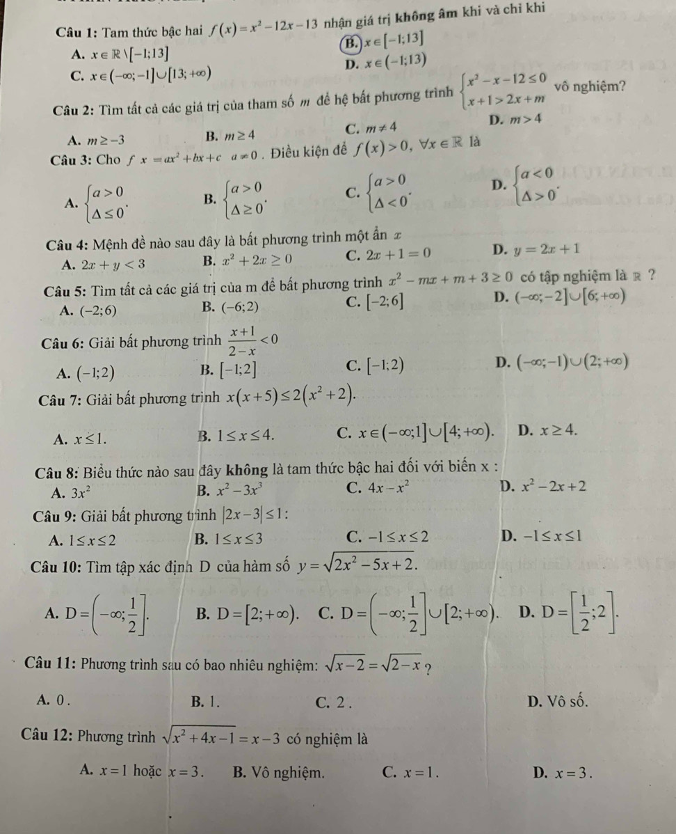 Tam thức bậc hai f(x)=x^2-12x-13 nhận giá trị không âm khi và chỉ khi
B. x∈ [-1;13]
A. x∈ Rvee [-1;13]
D. x∈ (-1;13)
C. x∈ (-∈fty ;-1]∪ [13;+∈fty )
Câu 2: Tìm tất cả các giá trị của tham số m để hệ bất phương trình beginarrayl x^2-x-12≤ 0 x+1>2x+mendarray. vô nghiệm?
A. m≥ -3
B. m≥ 4
C. m!= 4
D. m>4
Câu 3: Cho fx=ax^2+bx+ca!= 0. Điều kiện để f(x)>0,forall x∈ R là
D.
A. beginarrayl a>0 △ ≤ 0endarray. . B. beginarrayl a>0 △ ≥ 0endarray. . C. beginarrayl a>0 △ <0endarray. . beginarrayl a<0 △ >0endarray. .
Câu 4: Mệnh đề nào sau đây là bất phương trình một ẩn £
A. 2x+y<3</tex> B. x^2+2x≥ 0 C. 2x+1=0 D. y=2x+1
Câu 5: Tìm tất cả các giá trị của m đề bất phương trình x^2-mx+m+3≥ 0 có tập nghiệm là r ?
A. (-2;6)
B. (-6;2)
C. [-2;6]
D. (-∈fty ;-2]∪ [6;+∈fty )
Câu 6: Giải bất phương trình  (x+1)/2-x <0</tex>
C.
D.
A. (-1;2) B. [-1;2] [-1;2) (-∈fty ;-1)∪ (2;+∈fty )
Câu 7: Giải bất phương trình x(x+5)≤ 2(x^2+2).
A. x≤ 1. B. 1≤ x≤ 4. C. x∈ (-∈fty ;1]∪ [4;+∈fty ). D. x≥ 4.
Câu 8: Biểu thức nào sau đây không là tam thức bậc hai đối với biến x :
A. 3x^2 B. x^2-3x^3 C. 4x-x^2 D. x^2-2x+2
* Câu 9: Giải bất phương trình |2x-3|≤ 1
C.
A. 1≤ x≤ 2 B. 1≤ x≤ 3 -1≤ x≤ 2 D. -1≤ x≤ 1
Câu 10: Tìm tập xác định D của hàm số y=sqrt(2x^2-5x+2).
A. D=(-∈fty ; 1/2 ]. B. D=[2;+∈fty ). C. D=(-∈fty ; 1/2 ]∪ [2;+∈fty ). D. D=[ 1/2 ;2].
*  Câu 11: Phương trình sau có bao nhiêu nghiệm: sqrt(x-2)=sqrt(2-x) ?
A. 0 . B. 1. C. 2 . D. Vô số.
* Câu 12: Phương trình sqrt(x^2+4x-1)=x-3 có nghiệm là
A. x=1 hoặc x=3. B. Vô nghiệm. C. x=1. D. x=3.