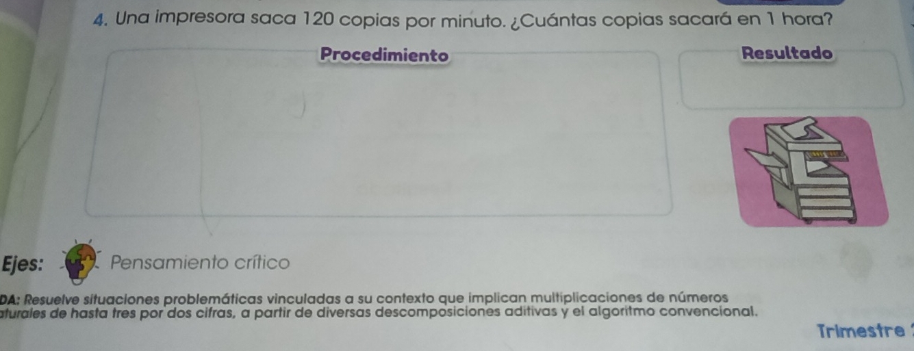 Una impresora saca 120 copias por minuto. ¿Cuántas copias sacará en 1 hora? 
Procedimiento Resultado 
Ejes: Pensamiento crítico 
DA: Resuelve situaciones problemáticas vinculadas a su contexto que implican multiplicaciones de números 
aturales de hasta tres por dos cifras, a partir de diversas descomposiciones aditivas y el algoritmo convencional. 
Trimestre