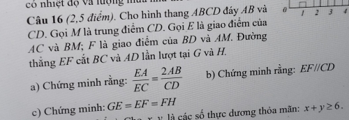 có nhiệt độ và lượng n 
Câu 16 (2,5 điểm). Cho hình thang ABCD đáy AB và
CD. Gọi M là trung điểm CD. Gọi E là giao điểm của
AC và BM; F là giao điểm của BD và AM. Đường 
thẳng EF cắt BC và AD lần lượt tại G và H. 
a) Chứng minh rằng:  EA/EC = 2AB/CD  b) Chứng minh rằng: EF//CD
c) Chứng minh: GE=EF=FH x+y≥ 6. 
Ả các số thực dương thỏa mãn: