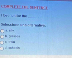 COMPLETE THE SENTENCE
I love to take the _.
Seleccione una alternativa:
a. city
b. glasses
c. train
d. schools