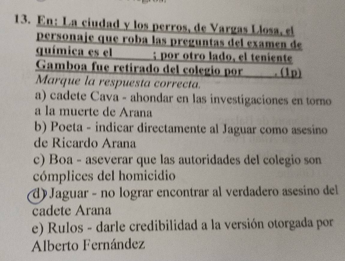 En: La ciudad y los perros, de Vargas Llosa, el
personaje que roba las preguntas del examen de
química es el ; por otro lado, el teniente
Gamboa fue retirado del colegio por h . (1p)
Marque la respuesta correcta.
a) cadete Cava - ahondar en las investigaciones en toro
a la muerte de Arana
b) Poeta - indicar directamente al Jaguar como asesino
de Ricardo Arana
c) Boa - aseverar que las autoridades del colegio son
cómplices del homicidio
d) Jaguar - no lograr encontrar al verdadero asesino del
cadete Arana
e) Rulos - darle credibilidad a la versión otorgada por
Alberto Fernández