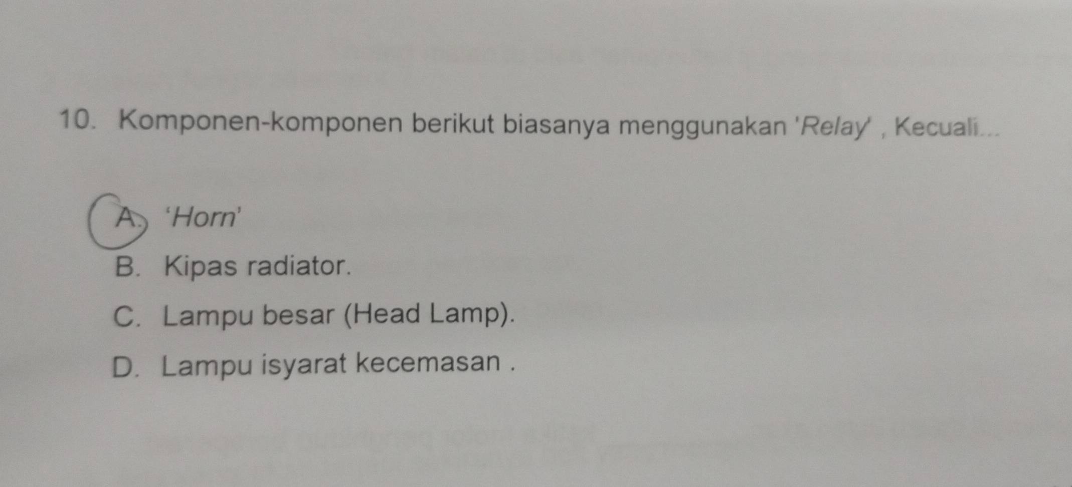 Komponen-komponen berikut biasanya menggunakan 'Relay' , Kecuali...
A ‘Horn’
B. Kipas radiator.
C. Lampu besar (Head Lamp).
D. Lampu isyarat kecemasan .