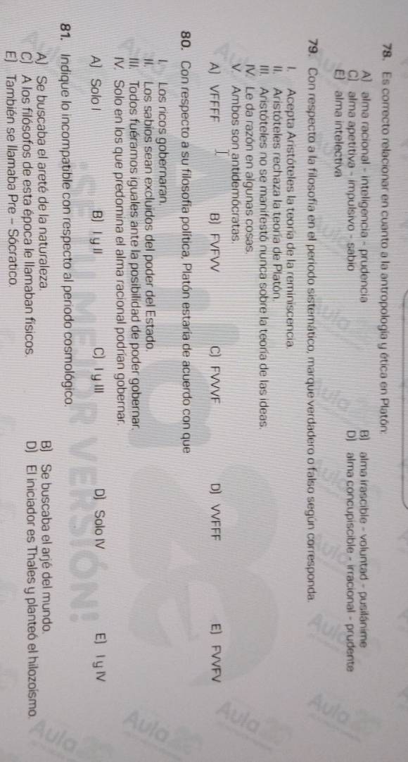 Es correcto relacionar en cuanto a la antropología y ética en Platón:
A) alma racional - inteligencia - prudencia B) alma irascible - voluntad - pusilánime
C] alma apetitiva - impulsivo - sabio D) alma concupiscible - irracional - prudente
E) alma intelectiva
79. Con respecto a la filosofía en el periodo sistemático, marque verdadero o falso según corresponda.
I. Acepta Aristóteles la teoría de la reminiscencia.
II. Aristóteles rechaza la teoría de Platón.
III. Aristóteles no se manifestó nunca sobre la teoría de las ideas.
V. Le da razón en algunas cosas.
V. Ambos son antidemócratas.
A) VFFFF B) FVFVV C) FVVVF D) VVFFF E) FVVFV
80. Con respecto a su filosofía política, Platón estaría de acuerdo con que
I. Los ricos gobernaran.
II. Los sabíos sean excluidos del poder del Estado.
III. Todos fuéramos iguales ante la posibilidad de poder gobernar.
IV. Solo en los que predomina el alma racional podrían gobernar.
A) Solo I B) ⅠyⅡ C) Ⅰ yⅢ D) Solo IV E) I y ⅣV
81. Indique lo incompatible con respecto al periodo cosmológico.
A) Se buscaba el areté de la naturaleza. B) Se buscaba el arjé del mundo.
C) A los filósofos de esta época le llamaban físicos. D) El iniciador es Thales y planteó el hilozoísmo.
E) También se Ilamaba Pre - Sócratico.