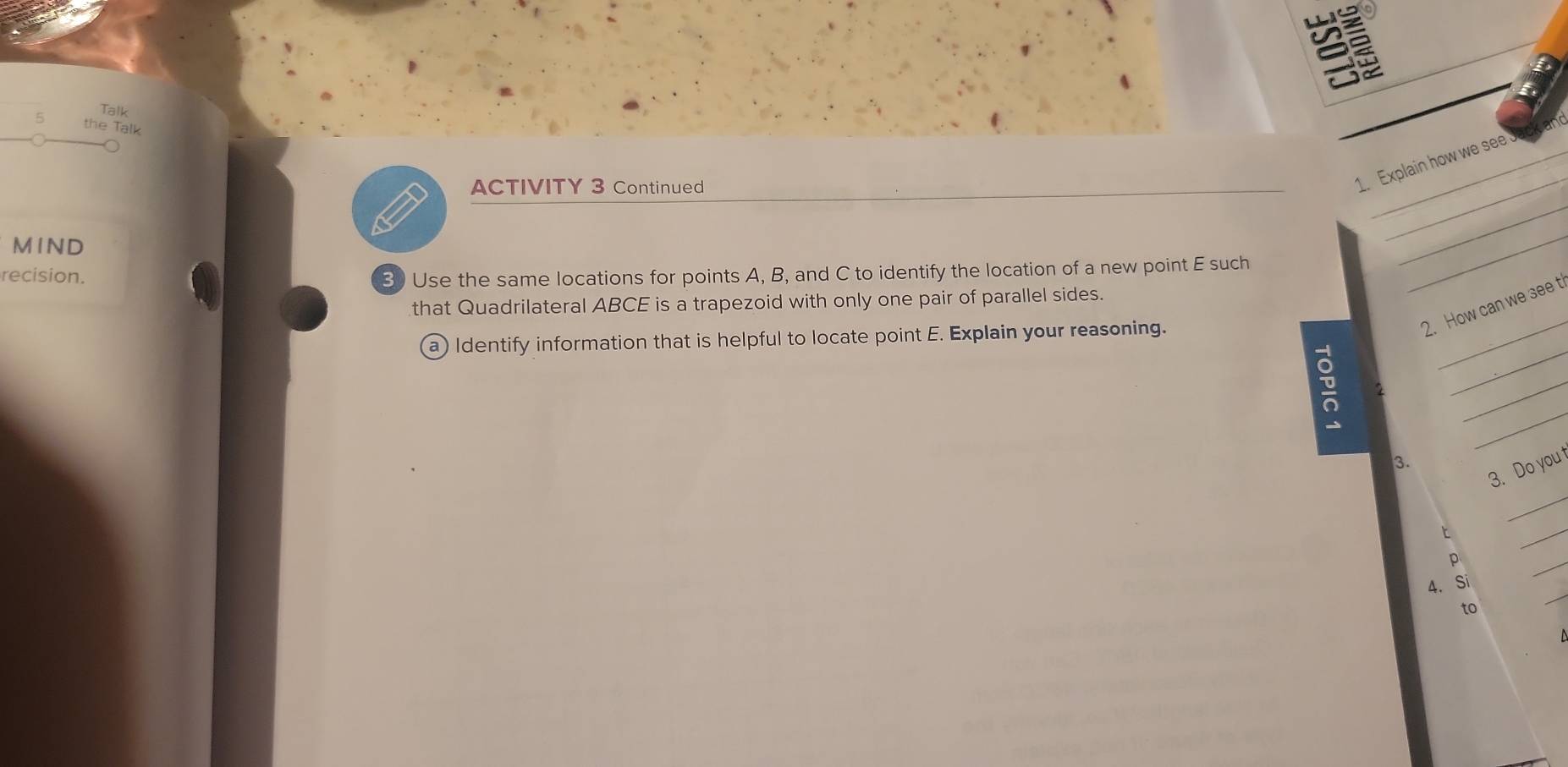 Talk 
the Talk 
ACTIVITY 3 Continued 
_ 
1. Explain how we see 
M IND 
recision. 3) Use the same locations for points A, B, and C to identify the location of a new point E such 
_ 
_ 
_ 
that Quadrilateral ABCE is a trapezoid with only one pair of parallel sides. 
2. How can we see t 
_ 
a) Identify information that is helpful to locate point E. Explain your reasoning. 
_ 
_ 
3. 
_ 
3. Do you t 
t 
_ 
p 
_ 
_ 
4. Si 
to