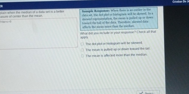 Cristian De J
R
plain when the median of a data set is a better Sample Response: When there is an outlier in the
asure of center than the mean. data set, the dot plot or histogram will be skewed. In a
2+bx+c=0 skewed representation, the mean is pulled up or down
toward the tail of the data. Therefore, skewed data
affects the mean more than the median.
What did you include in your response? Check all that
apply.
The dot plot or histogram will be skewed.
The mean is pulled up or down toward the tail.
The mean is affected more than the median.
onen