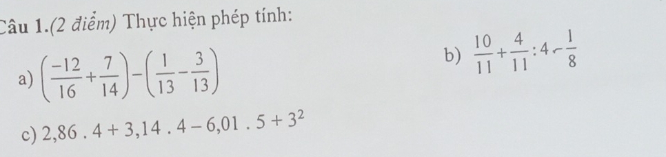 Câu 1.(2 điểm) Thực hiện phép tính: 
a) ( (-12)/16 + 7/14 )-( 1/13 - 3/13 )
b)  10/11 + 4/11 :4- 1/8 
c) 2,86.4+3,14.4-6,01.5+3^2