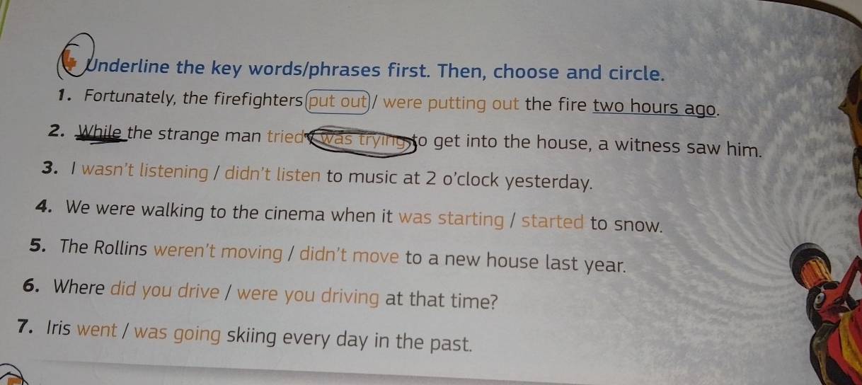 Underline the key words/phrases first. Then, choose and circle. 
1. Fortunately, the firefighters(put out)/ were putting out the fire two hours ago. 
2. While the strange man triedy was trying to get into the house, a witness saw him. 
3. I wasn't listening / didn't listen to music at 2 o’clock yesterday. 
4. We were walking to the cinema when it was starting / started to snow. 
5. The Rollins weren't moving / didn't move to a new house last year. 
6. Where did you drive / were you driving at that time? 
7. Iris went / was going skiing every day in the past.