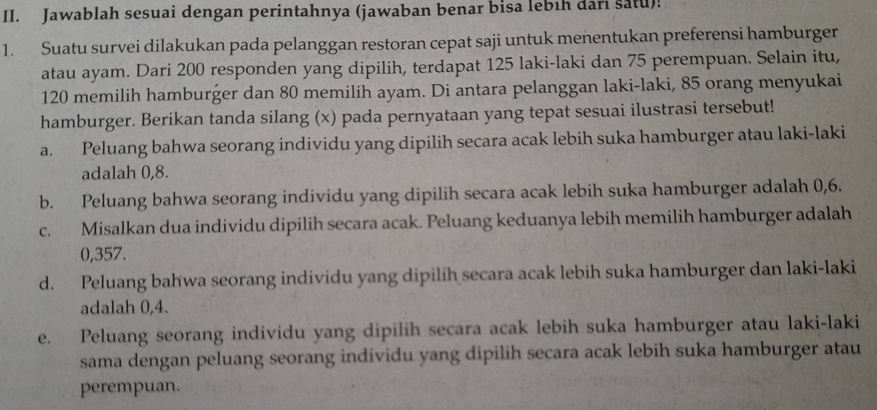 Jawablah sesuai dengan perintahnya (jawaban benar bisa lebih dari satu)!
1. Suatu survei dilakukan pada pelanggan restoran cepat saji untuk menentukan preferensi hamburger
atau ayam. Dari 200 responden yang dipilih, terdapat 125 laki-laki dan 75 perempuan. Selain itu,
120 memilih hamburger dan 80 memilih ayam. Di antara pelanggan laki-laki, 85 orang menyukai
hamburger. Berikan tanda silang (x) pada pernyataan yang tepat sesuai ilustrasi tersebut!
a. Peluang bahwa seorang individu yang dipilih secara acak lebih suka hamburger atau laki-laki
adalah 0,8.
b. Peluang bahwa seorang individu yang dipilih secara acak lebih suka hamburger adalah 0,6.
c. Misalkan dua individu dipilih secara acak. Peluang keduanya lebih memilih hamburger adalah
0,357.
d. Peluang bahwa seorang individu yang dipilih secara acak lebih suka hamburger dan laki-laki
adalah 0, 4.
e. Peluang seorang individu yang dipilih secara acak lebih suka hamburger atau laki-laki
sama dengan peluang seorang individu yang dipilih secara acak lebih suka hamburger atau
perempuan.