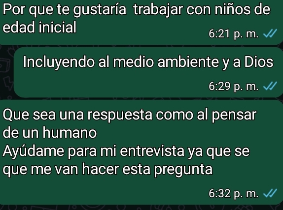 Por que te gustaría trabajar con niños de
edad inicial
6:21 p. m.
Incluyendo al medio ambiente y a Dios
6:29 p. m.
Que sea una respuesta como al pensar
de un humano
Ayúdame para mi entrevista ya que se
que me van hacer esta pregunta
6:32 p. m.