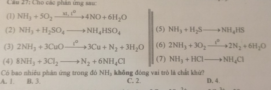 Cầu 27: Cho các phản ứng sau:
(1) NH_3+5O_2xrightarrow xt,t^04NO+6H_2O
(2) NH_3+H_2SO_4to NH_4HSO_4 (5) NH_3+H_2Sto NH_4HS
(3) 2NH_3+3CuOxrightarrow t^o3Cu+N_2+3H_2O (6) 2NH_3+3O_2xrightarrow t^02N_2+6H_2O
(4) 8NH_3+3Cl_2to N_2+6NH_4Cl (7) NH_3+HClto NH_4Cl
Có bao nhiêu phản ứng trong đó NH_3 không đóng vai trò là chất khử?
A. 1. B. 3. C. 2. D. 4.