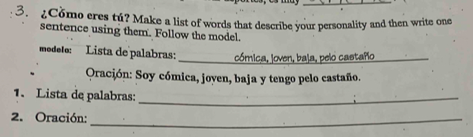 Como eres tú? Make a list of words that describe your personality and then write one 
sentence using them. Follow the model. 
modelo: Lista de palabras: _cómica, loven, bala, pelo castaño 
Oración: Soy cómica, joyen, baja y tengo pelo castaño. 
1. Lista de palabras:_ 
2. Oración:_