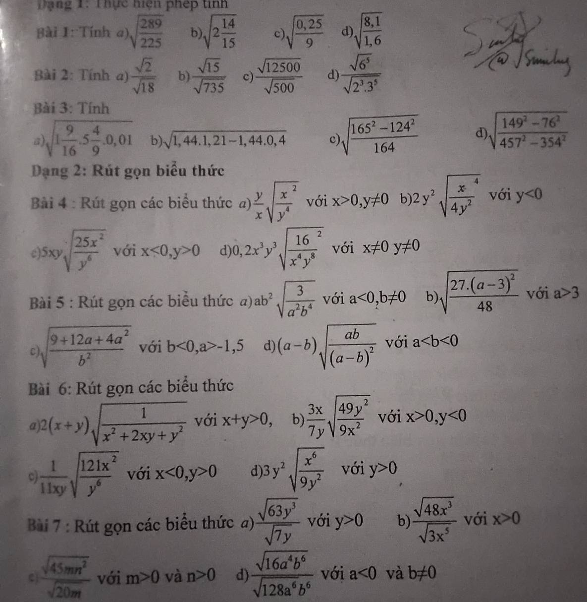 Dạng 1: Thực hiện phép tinh
Bài 1: Tính a) sqrt(frac 289)225 b) sqrt(2frac 14)15 C sqrt(frac 0,25)9 d sqrt(frac 8,1)1,6
Bài 2: Tính a)  sqrt(2)/sqrt(18)  b)  sqrt(15)/sqrt(735)  c)  sqrt(12500)/sqrt(500)  d)  sqrt(6^5)/sqrt(2^3.3^5) 
Bài 3: Tính
a sqrt(1frac 9)16.5 4/9 .0,01 b) sqrt(1,44.1,21-1,44.0,4) c sqrt(frac 165^2-124^2)164
d) sqrt(frac 149^2-76^2)457^2-354^2
Dạng 2: Rút gọn biểu thức
Bài 4 : Rút gọn các biểu thức a)  y/x sqrt(frac x^2)y^4 với x>0,y!= 0 b 2y^2sqrt(frac x^4)4y^2 với y<0</tex>
5xysqrt[4](frac 25x^2)y^6 với x<0,y>0 d 0,2x^3y^3sqrt(frac 16)x^4y^8 với x!= 0y!= 0
Bài 5 : Rút gọn các biểu thức a) ab^2sqrt(frac 3)a^2b^4 với a<0,b!= 0 b) sqrt(frac 27.(a-3)^2)48 với a>3
C sqrt(frac 9+12a+4a^2)b^2 với b<0,a>-1,5 d) (a-b)sqrt(frac ab)(a-b)^2 với a
Bài 6: Rút gọn các biểu thức
α 2(x+y)sqrt(frac 1)x^2+2xy+y^2 với x+y>0, b  3x/7y sqrt(frac 49y^2)9x^2 với x>0,y<0</tex>
c  1/11xy sqrt(frac 121x^2)y^6 với x<0,y>0 d 3y^2sqrt(frac x^6)9y^2 với y>0
Bài 7 : Rút gọn các biểu thức a)  sqrt(63y^3)/sqrt(7y)  với y>0 b)  sqrt(48x^3)/sqrt(3x^5)  với x>0
C  sqrt(45mn^2)/sqrt(20m)  với m>0 và n>0 d)  sqrt(16a^4b^6)/sqrt(128a^6b^6)  với a<0</tex> và b!= 0