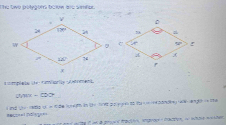 The two polygons below are simillar.
Complete the similarity statement.
UVWX ~ EDCF
Find the ratio of a side llength in the first polygon to its corresponding side length in the
second polygon.
er and write it as a proper fraction, improper fraction, or whoe number