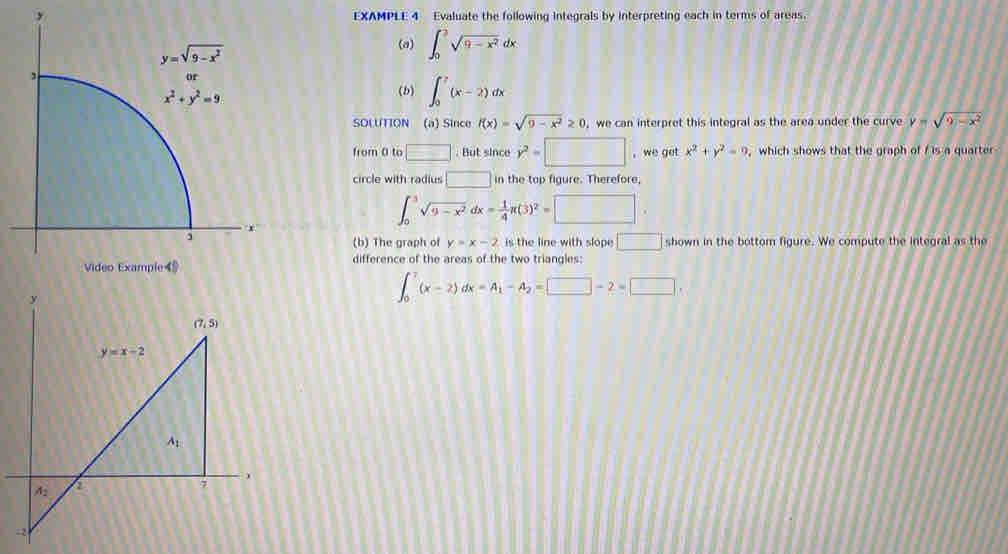 EXAMPLE 4 Evaluate the following integrals by interpreting each in terms of areas.
(a) ∈t _0^(2sqrt(9-x^2))dx
(b) ∈t _0^(7(x-2)dx
SOLUTION (a) Since f(x)=sqrt(9-x^2))≥ 0 , we can interpret this integral as the area under the curve y=sqrt(9-x^2)
from 0 to □. But since y^2=□ , we get x^2+y^2=0 , which shows that the graph of f is a quarter
circle with radius □ in the top figure. Therefore,
∈t _0^(3sqrt(9-x^2))dx= 1/4 π (3)^2=□
(b) The graph of y=x-2 is the line with slope □ shown in the bottom figure. We compute the integral as the
difference of the areas of the two triangles:
∈t _0^(7(x-2)dx=A_1)-A_2=□ -2=□ ,