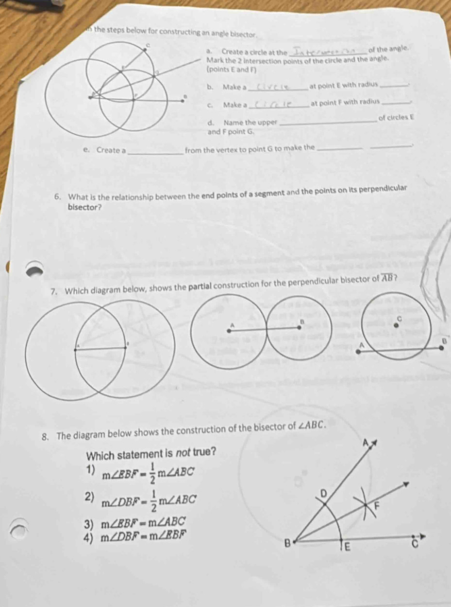 the steps below for constructing an angle bisector .
a. Create a circle at the_
of the angle.
Mark the 2 intersection points of the circle and the angle.
(points E and F)
b. Make a_ at point E with radius_
c. Make a _at point F with radius_
d. Name the upper _of circles E
and F point G.
e. Create a_ from the vertex to point G to make the_
_
6. What is the relationship between the end points of a segment and the points on its perpendicular
bisector?
7. Which diagram below, shows the partial construction for the perpendicular bisector of overline AB ?
8. The diagram below shows the construction of the bisector of ∠ ABC. 
Which statement is not true?
1) m∠ EBF= 1/2 m∠ ABC
2) m∠ DBF= 1/2 m∠ ABC
3) m∠ EBF=m∠ ABC
4) m∠ DBF=m∠ EBF