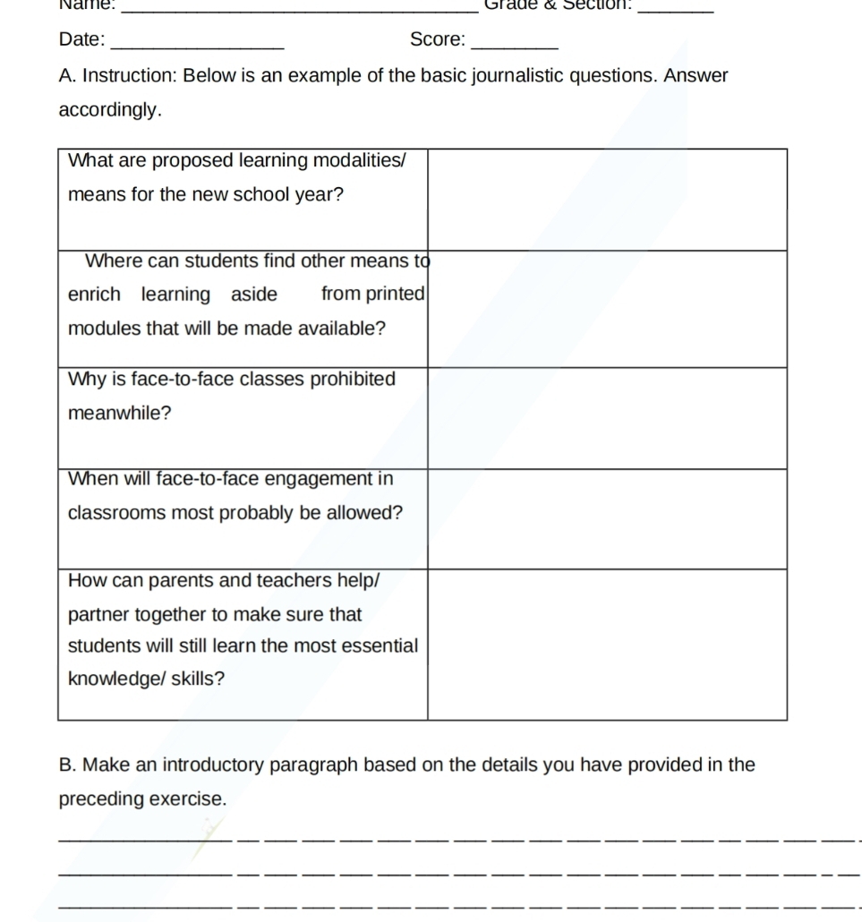 Name: _Grade & Section:_ 
Date: _Score:_ 
A. Instruction: Below is an example of the basic journalistic questions. Answer 
accordingly. 
B. Make an introductory paragraph based on the details you have provided in the 
preceding exercise. 
_ 
_ 
_ 
_