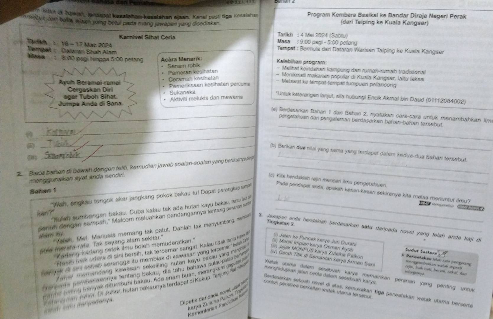 4S2,21 411
n  iian ai bawah, terdapal kesalahan-kesalahan ejaan. Kenal pasti tiga kesalahan Program Kembara Basikal ke Bandar Diraja Negeri Perak
orse but dan ells, eiaan yong betul pada ruang jawapan yang disediakan
(dari Taiping ke Kuala Kangsar)
Tarikh : 4 Mei 2024 (Sabtu)
Karnivel Sihat Ceria Masa : 9:00 pagi - 5:00 petang
Tarikh : 16 - 17 Mac 2024   Tempat : Bermula dari Dataran Warisan Taiping ke Kuala Kangsar
Vempat : Daaran Shah Alam Kelebihan program:
Masa  8:00 pagi hìngga 5:00 petang  Acára Menarik:
Senam robik
- Melihat keindahan kampung dan rumah-rumah tradisional
Pameran kesihatan
- Menikmati makanan popular di Kuala Kangsar, iaïtu laksa
Ayuh Beramai-ramai Ceramah kesihatan
- Melawat ke tempat-tempat tumpuan pelancong
Cergaskan Diri Pemeriksaan kesihatan percuma
agar Tuboh Sihat. Sukaneka
*Untuk keterängan lanjut, sila hubungi Encik Akmal bin Daud (01112084002)
Jumpa Anda di Sana. Aktiviti melukis dan mewama
_
(a) Berdasarkan Bahan 1 dan Bahan 2, nyatakan cara-cara untuk menambahkan ilm
pengetahuan dan pengalaman berdasarkan bahán-bahan tersebut.
_
_
_
_(b) Berikan dua nilai yang sama yang terdapat dajam kedua-dua bahan tersebut.
(ii)
2.  Baca bahan di bawah dengan teliti, kemudian jawab soalan-soalan yang berikutnya den?_
_
menggunakan ayat anda sendiri.
(c) Kita hendaklah rajin mencari ilmu pengetahuan.
Bahan 1
"Wan, engkau tengok akar jangkang pokok bakau tu! Dapat peranigkap samp'
Pada pendapal anda, apakah kesan-kesan sekiranya kita malas menuntut ilmu?
fulan sumbangan bakau. Cuba kalau tak ada hutan kayu bakau, tentu (aut d_
* Menganation  G  
kan ?"
sanuh dengan sampah," Malcom meluahkan pandangannya tentang peranan sum_
Tingkatan 2
alam ifü
Yatan, Met. Manusia memang tak patut. Dahlah tak menyumbang, membua 3. Jawapan anda hendakiah berdasarkan satu daripada novel yang telah anda kaji di
suta merata rata. Tak sayang alam sekitar."
Kadang kadang cetek ilmu boleh memudaratkan."
Nasiy bak udara di sini bersih, tak tercemar sangat. Kalau tidak tentu Hawk ) Jalan ke Puncak karya Juri Durabi
ban yak of sim setan serangga itu membiak di kawasan yang tercemar," kelun Za (ii) Meniti Impian karya Ōsman Ayob
Sudut Sastera
Z a h ar memandang kawasan sekeliling hutan kayu bakau yang menghia  . (iii) Jejak MONPUS Karya Zulaiha Paikon
Perwataken isish care pengerang
Caneara paruacaannya tentang bakau, dia tahu bahawa pulau-pulau bemanp iv) Darah Titik di Semántán karya Arman Sani
meniggmbarkan watak sepert
cajin, baïk hati, berni, sekəl, dan
ahaganya
d a n t m m ng banyak ditumbuhi bakau, Ada enam buah, merangkumi gugusan pi Watak utama dalam sesebuah karya memainkan peranan yang penting untuk
a ang han 19her. Di Johor, hutan bakaunya terdapat di Kukup. Tanjung Piai menp menghidupkan jalan cerita dalam sesebuah karya.
Berdasarkan sebuah novel di atas, kemukakan tiga perwatakan watak utama berserta
karya Zulaiha Paikon, Ting
Keenterian Pendidikan Min
iat  a i Banpadanya
Dipetik daripada novel, Jejak tíbo contoh perstiwa berkaitan watak utama tersebut.