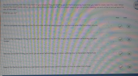 You're in a meeting with the Consultant on your project. They are briefing you on the Excel pricing model that you need to create, later this wee. Whilst 61 
rest of the week most of the bref makes sense, you are unsure about one formula. The Consultant needs to go irts another meeting now and will be on annual leave the 
What do you do? 
Lawot 
Aim to complete the majonty of the Escel model and then seak support on this formula when the Consultant returns 
Ask another colleague if they can teach you more about this formula, so you can incorporese it effectively into your 
model 
Ask the Consultant if they can send you en email before they so on leave, sutining haw to implement the formule 
X 
Search for the formula online to understand more about it and watch tutorials on how to utiliee this in Excel