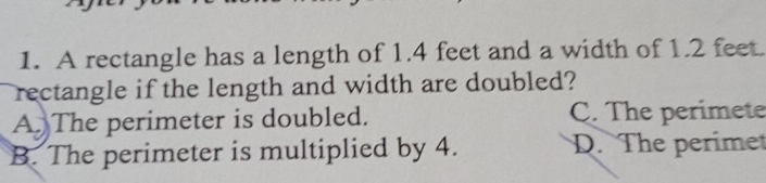 A rectangle has a length of 1.4 feet and a width of 1.2 feet.
rectangle if the length and width are doubled?
A The perimeter is doubled. C. The perimete
B. The perimeter is multiplied by 4. D. The perimet