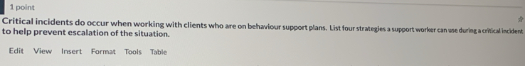 Critical incidents do occur when working with clients who are on behaviour support plans. List four strategies a support worker can use during a critical incident 
to help prevent escalation of the situation. 
Edit View Insert Format Tools Table