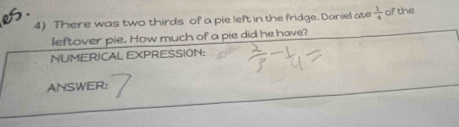 There was two thirds of a pie left in the fridge. Daniel ate  1/-4  of the 
leftover pie. How much of a pie did he have? 
NUMERICAL EXPRESSION: 
ANSWER: