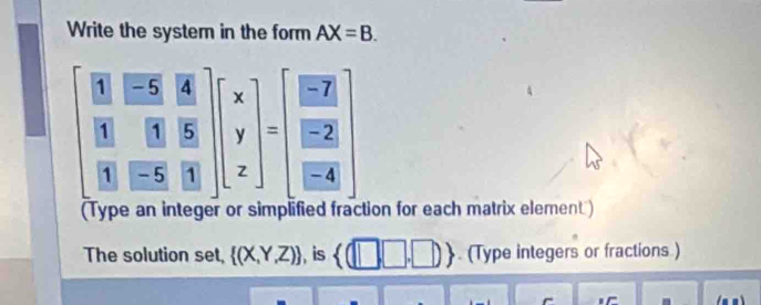 Write the system in the form AX=B.
beginbmatrix beginarrayr 8 8endarray frac WH&2 W 8/W frac overline B&frac R&endbmatrix beginbmatrix x y zendbmatrix =beginbmatrix EZ EZ EZ EAendbmatrix endbmatrix
tion for each matrix element ) 
The solution set,  (X,Y,Z) , is  (□ ,□ ,□ ). (Type integers or fractions )