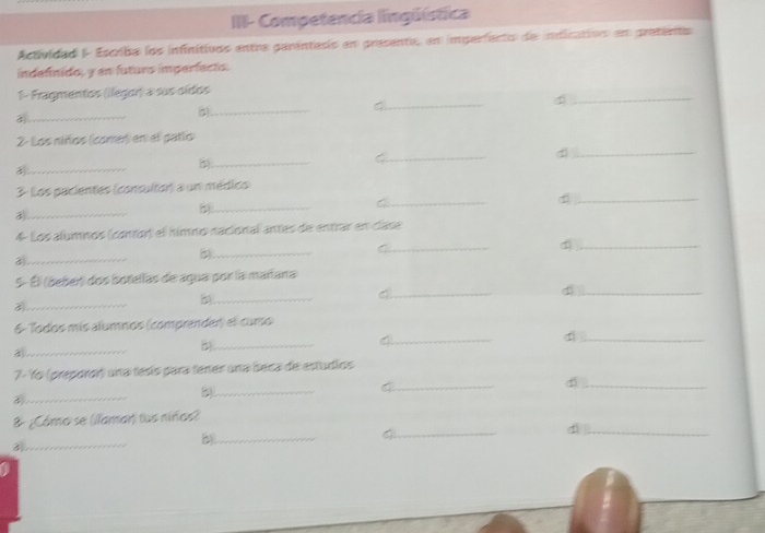 III- Competencia lingüística 
Actividad I- Escriba los infinitivos entre parántass en presente, en imperfecto de indicatioo en pretenta 
indefinido, y en futuro imperfecto. 
_ 
1- Fragmentos (ilegor) a sus oídos 
_ 
_ 
_C 
2- Los niños (come) en el patío 
_ 
5)_ 
_4 
_d 
_ 
3 Los pacientes (consulton) a un médics 
_d 
_ 
_ 
4 Los alumnos (contor) el hímno nacional antes de entrar en clase 
_a 
5)_ 
_C 
_d 
5º Él (beber) dos botellas de agua por la mañana 
_ 
_ 
_4 
_d 
_ 
6- Todos mís alumnos (comprender) el curo 
_ 
_d 
_a 
7- Yo (preparor) una tesís para tener una beca de estudios 
_ 
_ 
_4 
d ._ 
_ 
& ¿Cómo se (llamar) tus niros) 
_ 
_ 
_d