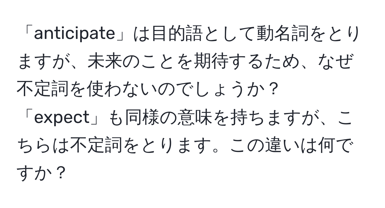 「anticipate」は目的語として動名詞をとりますが、未来のことを期待するため、なぜ不定詞を使わないのでしょうか？「expect」も同様の意味を持ちますが、こちらは不定詞をとります。この違いは何ですか？