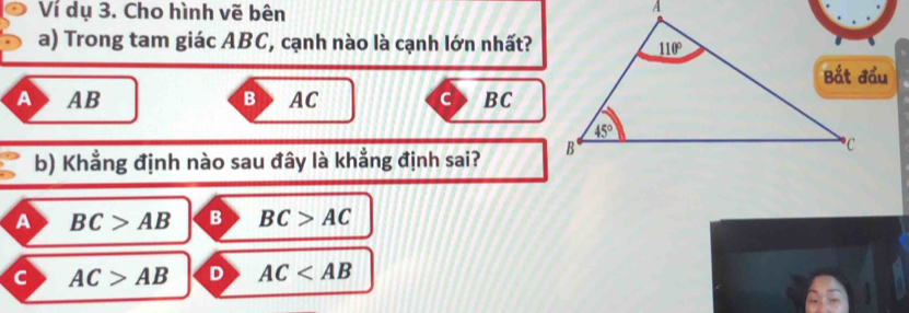 Ví dụ 3. Cho hình vẽ bên
a) Trong tam giác ABC, cạnh nào là cạnh lớn nhất?
A AB AC C BC
b) Khẳng định nào sau đây là khẳng định sai?
a BC>AB B BC>AC
AC>AB D AC