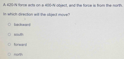 A 420-N force acts on a 400-N object, and the force is from the north.
In which direction will the object move?
backward
south
forward
north