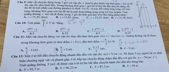 Một vật chuyển động trong 3 giờ với vận tốc v (km/h) phụ thuộc vào thời gian t (h) có đồ
thị vận tốc như hình bên. Trong khoảng thời gian 1 giờ kê từ khi bắt đầu chuyên động, đồ
thị đó là một phần của đường parabol có đinh I(x,9) và trục đổi xứng song song với trục
tung, khoảng thời gian còn lại đồ thị là một đoạn thắng song song với trục hoành. Tinh
quảng đường 5 mả vật đi được trong 3 giờ đó (kết quả làm tròn đến hàng phần trăm)
A. s=15,50(km) B. s=13.83 (km). C. s=23.25(km). D. s=21,58 (km)
Câu 10: Tích phân ∈t _02· 5'dx bằng:
t
A.  (5^(2025)-1)/ln 5 . B.  (5^(2015)-1)/ln 25 . C.  (2· 5^(2025)-1)/ln 5 . D.  (2· 5^(2015)-1)/ln 25 . 1 2 3
Câu 11: Một vật chuyển động với vận tốc thay đổi theo thời gian v(t)=1-sin t(m/s). Quâng đường vật đi được
trong khoảng thời gian từ thời điểm t=0(s) đến thời điểm t= π /2 (s) là:
A.  π /2 -1(m). B.  π /2 +1(m). C.  (π +1)/2 (m). D. π -1(m).
Cầu 12: Một ô tô bắt đầu chuyến động nhanh dần đều với vận tốc v(t)=7t(m/s). Đi được 5 (s), người lái xe phát
hiện chướng ngại vật và phanh gấp, ô tô tiếp tục chuyển động chậm dần đều với gia tốc a=-70(m/s^2).
Tính quãng đường S(m) đi được của ô tô từ lúc bắt đầu chuyển bánh cho đến khi dừng hằn.
A. S=95,7m. B. S=96,25m. C. S=87.5m. D. S=94m.