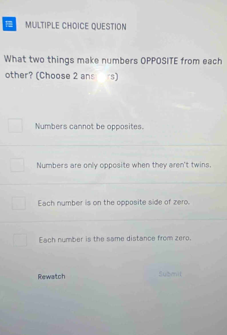 QUESTION
What two things make numbers OPPOSITE from each
other? (Choose 2 ans ars)
Numbers cannot be opposites.
Numbers are only opposite when they aren't twins.
Each number is on the opposite side of zero.
Each number is the same distance from zero.
Rewatch
Submit