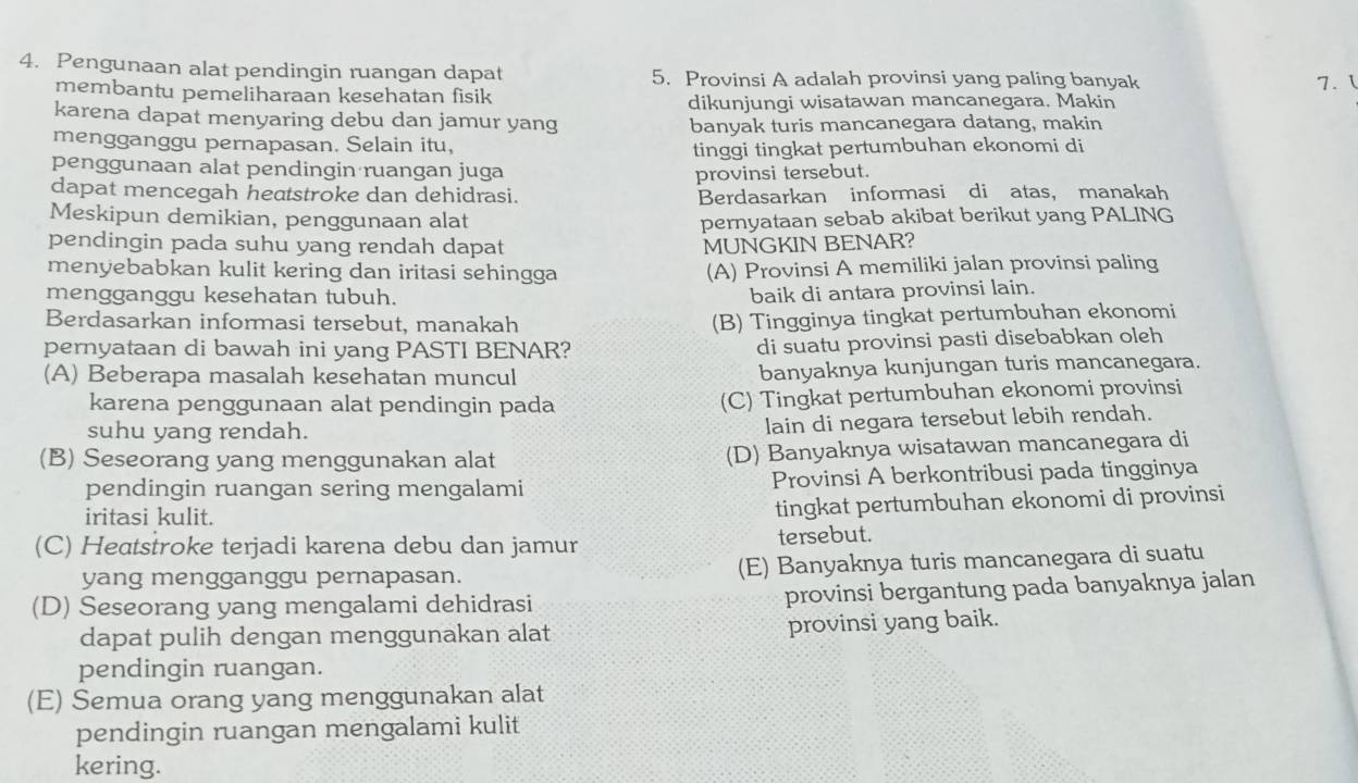 Pengunaan alat pendingin ruangan dapat 5. Provinsi A adalah provinsi yang paling banyak
membantu pemeliharaan kesehatan fisik 7. 1
dikunjungi wisatawan mancanegara. Makin
karena dapat menyaring debu dan jamur yang
banyak turis mancanegara datang, makin
mengganggu pernapasan. Selain itu, tinggi tingkat pertumbuhan ekonomi di
penggunaan alat pendingin ruangan juga
provinsi tersebut.
dapat mencegah heatstroke dan dehidrasi. Berdasarkan informasi di atas， manakah
Meskipun demikian, penggunaan alat
pernyataan sebab akibat berikut yang PALING
pendingin pada suhu yang rendah dapat MUNGKIN BENAR?
menyebabkan kulit kering dan iritasi sehingga (A) Provinsi A memiliki jalan provinsi paling
mengganggu kesehatan tubuh. baik di antara provinsi lain.
Berdasarkan informasi tersebut, manakah
(B) Tingginya tingkat pertumbuhan ekonomi
pernyataan di bawah ini yang PASTI BENAR?
di suatu provinsi pasti disebabkan oleh
(A) Beberapa masalah kesehatan muncul banyaknya kunjungan turis mancanegara.
karena penggunaan alat pendingin pada (C) Tingkat pertumbuhan ekonomi provinsi
suhu yang rendah.
lain di negara tersebut lebih rendah.
(B) Seseorang yang menggunakan alat
(D) Banyaknya wisatawan mancanegara di
pendingin ruangan sering mengalami Provinsi A berkontribusi pada tingginya
iritasi kulit.
tingkat pertumbuhan ekonomi di provinsi
(C) Heatstroke terjadi karena debu dan jamur tersebut.
yang mengganggu pernapasan. (E) Banyaknya turis mancanegara di suatu
(D) Seseorang yang mengalami dehidrasi
provinsi bergantung pada banyaknya jalan
dapat pulih dengan menggunakan alat provinsi yang baik.
pendingin ruangan.
(E) Semua orang yang menggunakan alat
pendingin ruangan mengalami kulit
kering.