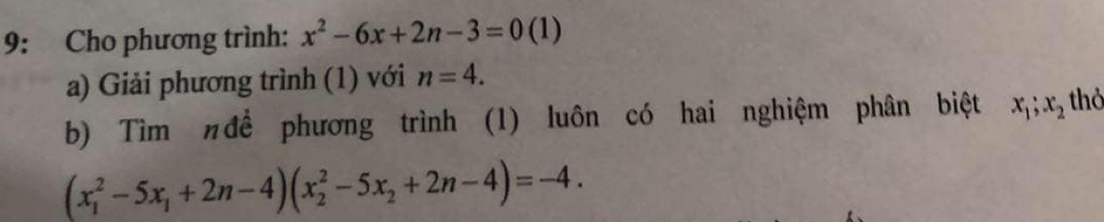 9: Cho phương trình: x^2-6x+2n-3=0(1 D 
a) Giải phương trình (1) với n=4. 
b) Tìm πđể phương trình (1) luôn có hai nghiệm phân biệt x_1; x_2 thỏ
(x_1^(2-5x_1)+2n-4)(x_2^(2-5x_2)+2n-4)=-4.