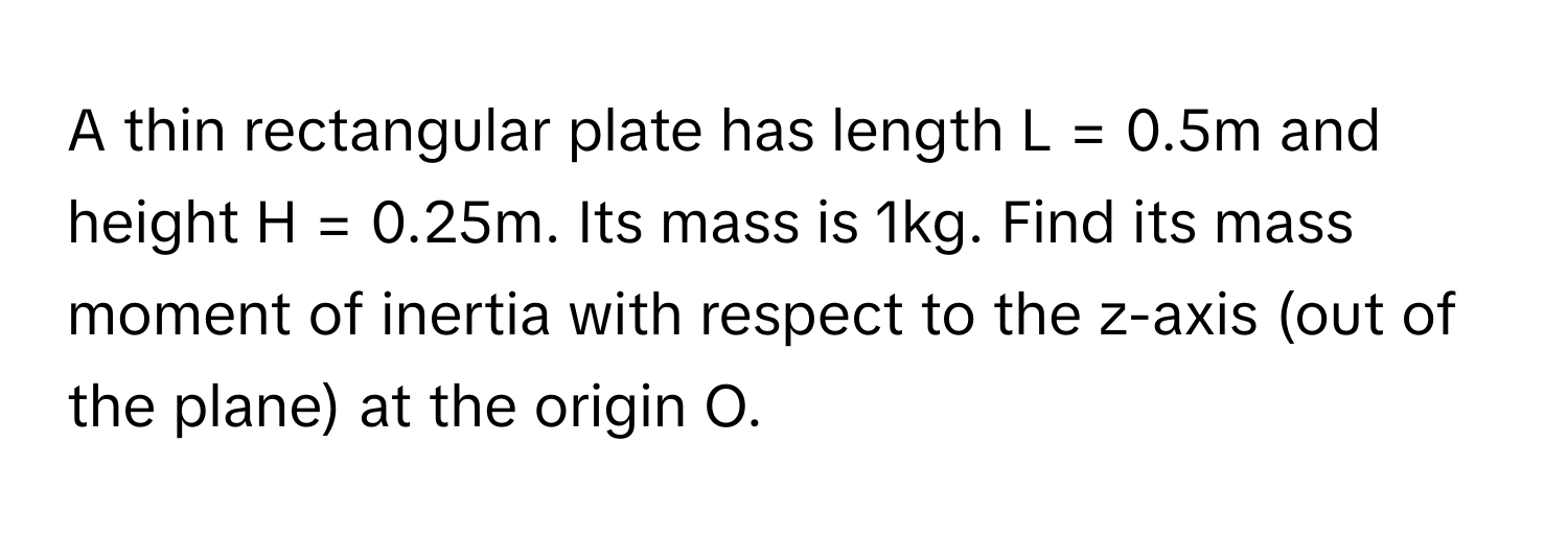 A thin rectangular plate has length L = 0.5m and height H = 0.25m. Its mass is 1kg. Find its mass moment of inertia with respect to the z-axis (out of the plane) at the origin O.