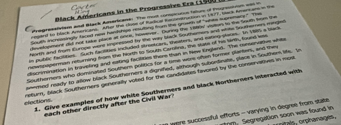 Black Americans in the Progressive Era (1900 
Progressivism and Black Americans: The most conspicuous faiture of Progressivism was in 
regard to black Americans. After the close of Radical Reconstruction in 1877, black Amencans in the 
South increasingly faced new hardships resulting from the growth of "white supremacy." This 
development did not take place at once, however. During the 1880s' visitors to the South from the 
North and from Europe were impressed by the way black Southerners and white Southerners mingled 
in public facilities. Such facilities included streetcars, theaters, and eating-places. In 1885 a black 
newspaperman returning from the North to South Carolina, the state of his birth, found less 
discrimination in traveling and eating facilities there than in New England. The conservative white 
Southerners who dominated Southern politics for a time were often former planters, and they 
seemed ready to allow black Southerners a dignified, although subordinate, place in Southern life. In 
return, black Southerners generally voted for the candidates favored by the conservatives in most 
1. Give examples of how white Southerners and black Northerners interacted with 
elections. 
each other directly after the Civil War? 
were successful efforts - varying in degree from state 
rtom. Segregation soon was found in 
rpl orphanages,