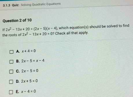 Solving Quadratic Equations
Question 2 of 10
If 2x^2-13x+20=(2x-5)(x-4) , which equation(s) should be solved to find
the roots of 2x^2-13x+20=0 ? Check all that apply.
A. x+4=0
B. 2x-5=x-4
C. 2x-5=0
D. 2x+5=0
E. x-4=0