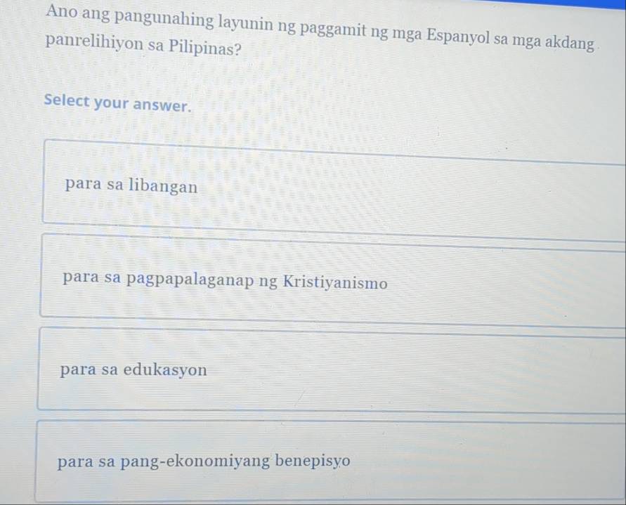 Ano ang pangunahing layunin ng paggamit ng mga Espanyol sa mga akdang
panrelihiyon sa Pilipinas?
Select your answer.
para sa libangan
para sa pagpapalaganap ng Kristiyanismo
para sa edukasyon
para sa pang-ekonomiyang benepisyo