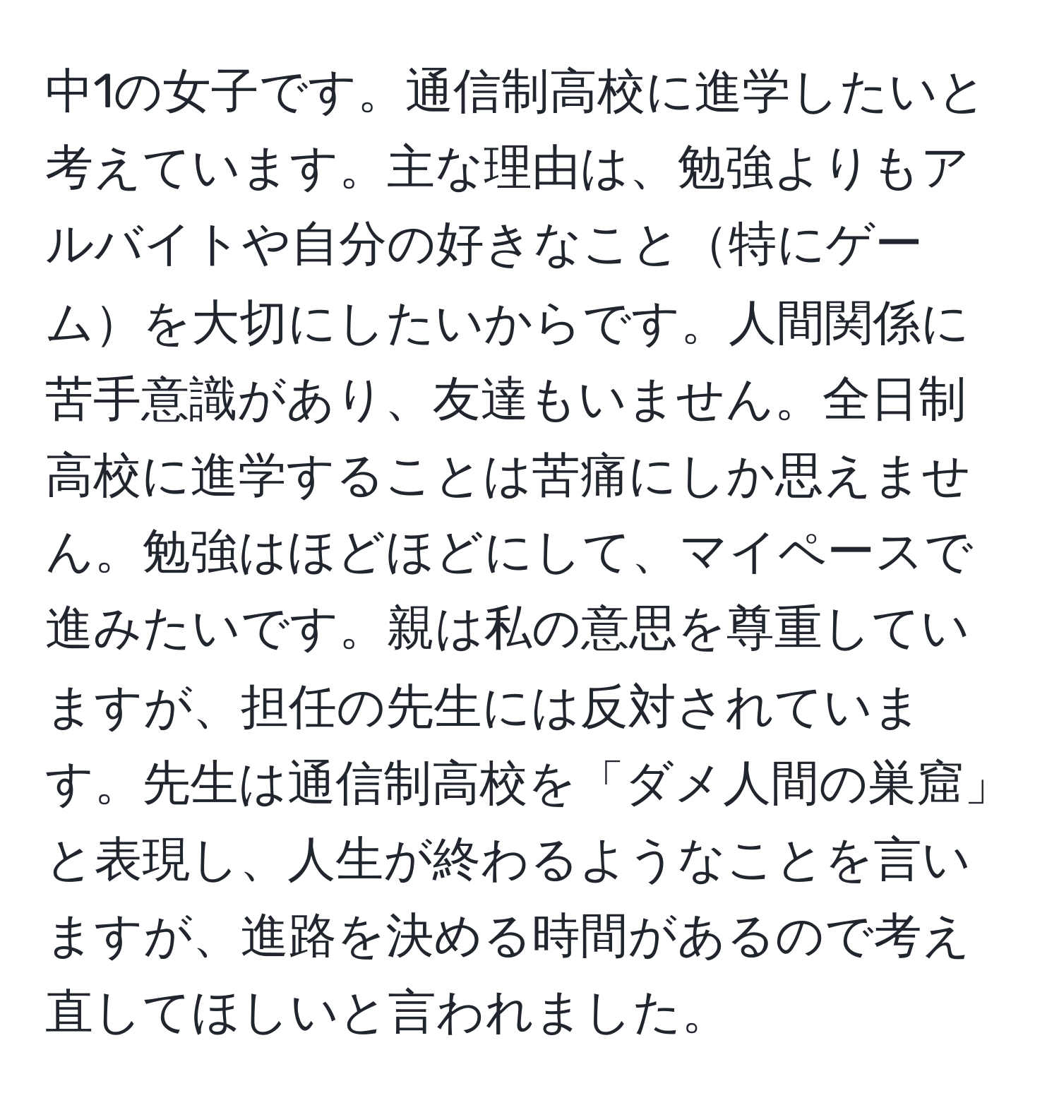 中1の女子です。通信制高校に進学したいと考えています。主な理由は、勉強よりもアルバイトや自分の好きなこと特にゲームを大切にしたいからです。人間関係に苦手意識があり、友達もいません。全日制高校に進学することは苦痛にしか思えません。勉強はほどほどにして、マイペースで進みたいです。親は私の意思を尊重していますが、担任の先生には反対されています。先生は通信制高校を「ダメ人間の巣窟」と表現し、人生が終わるようなことを言いますが、進路を決める時間があるので考え直してほしいと言われました。