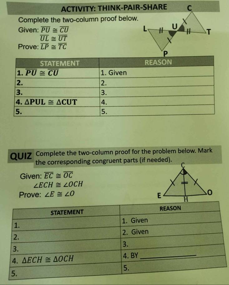 ACTIVITY: THINK-PAIR-SHARE
Complete the two-column proof below.
Given: overline PU≌ overline CU
overline UL≌ overline UT
Prove: overline LP≌ overline TC
QUIZ Complete the two-column proof for the problem below. Mark
the corresponding congruent parts (if needed).
Given: overline EC≌ overline OC
∠ ECH≌ ∠ OCH
Prove: ∠ E≌ ∠ O